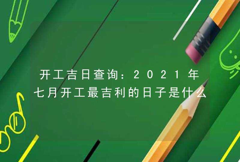 开工吉日查询：2021年七月开工最吉利的日子是什么时候,第1张