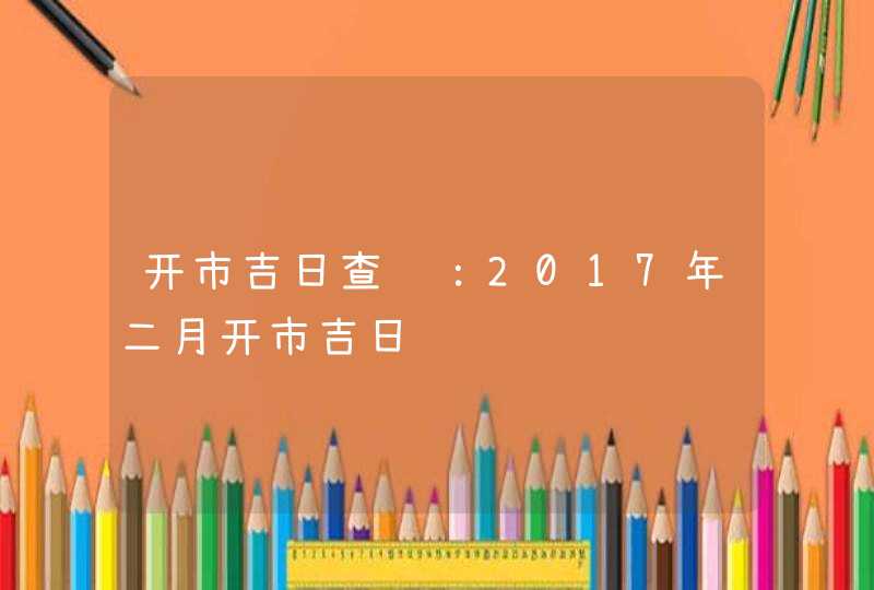 开市吉日查询：2017年二月开市吉日,第1张