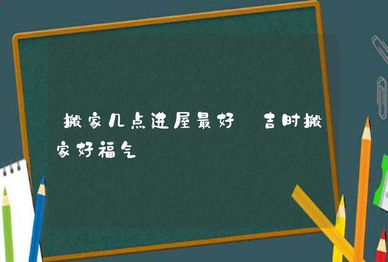 搬家几点进屋最好_吉时搬家好福气,第1张