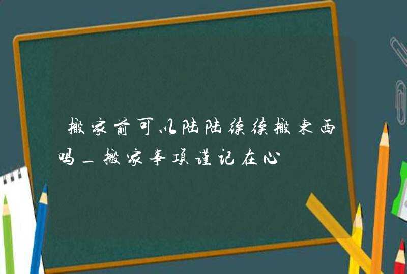 搬家前可以陆陆续续搬东西吗_搬家事项谨记在心,第1张