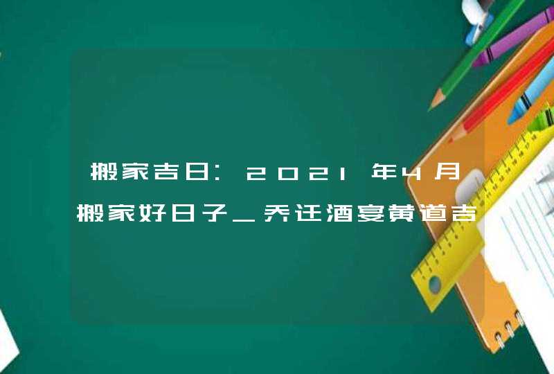 搬家吉日:2021年4月搬家好日子_乔迁酒宴黄道吉日,第1张