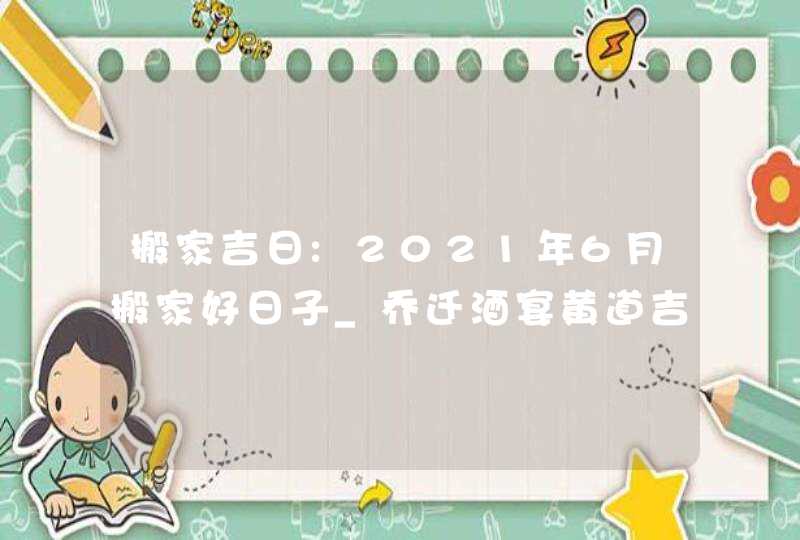 搬家吉日:2021年6月搬家好日子_乔迁酒宴黄道吉日,第1张