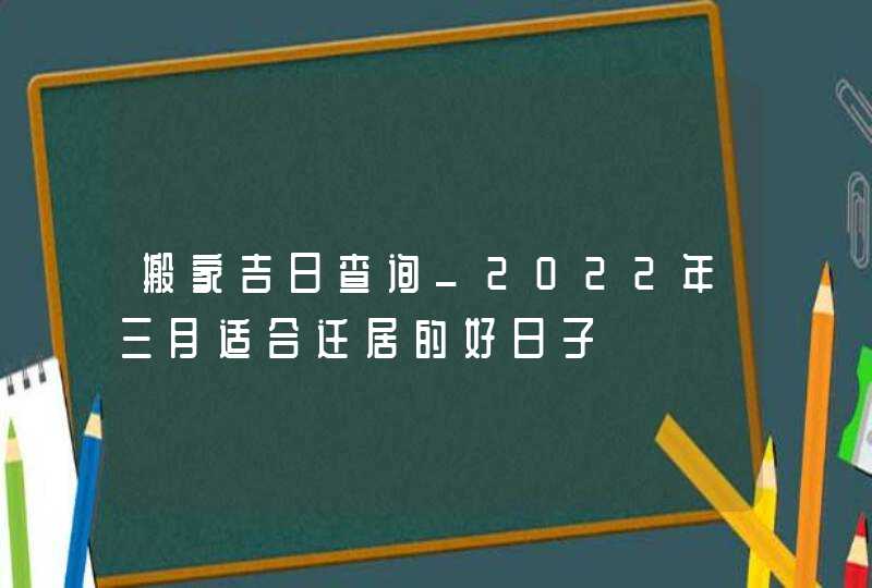 搬家吉日查询_2022年三月适合迁居的好日子,第1张