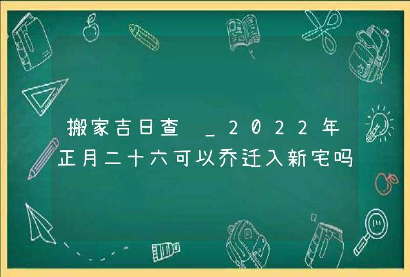 搬家吉日查询_2022年正月二十六可以乔迁入新宅吗,第1张