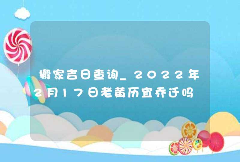 搬家吉日查询_2022年2月17日老黄历宜乔迁吗,第1张