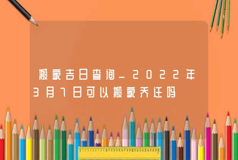 搬家吉日查询_2022年3月7日可以搬家乔迁吗,第1张