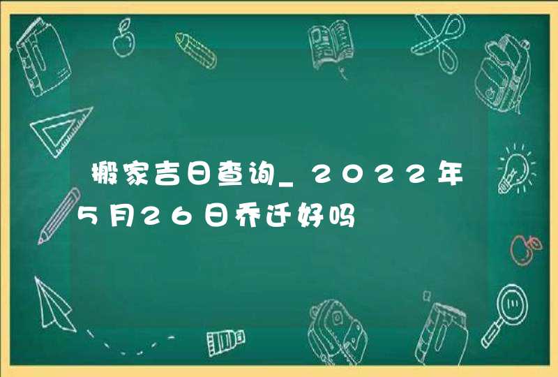 搬家吉日查询_2022年5月26日乔迁好吗,第1张