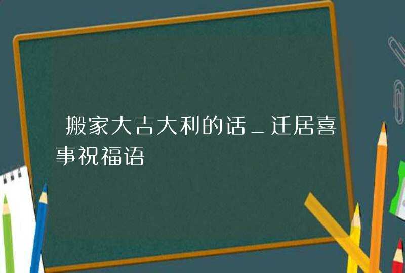 搬家大吉大利的话_迁居喜事祝福语,第1张