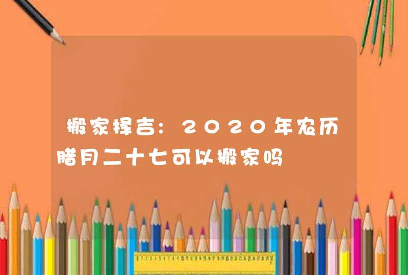 搬家择吉:2020年农历腊月二十七可以搬家吗,第1张