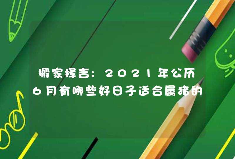 搬家择吉:2021年公历6月有哪些好日子适合属猪的人搬家,第1张