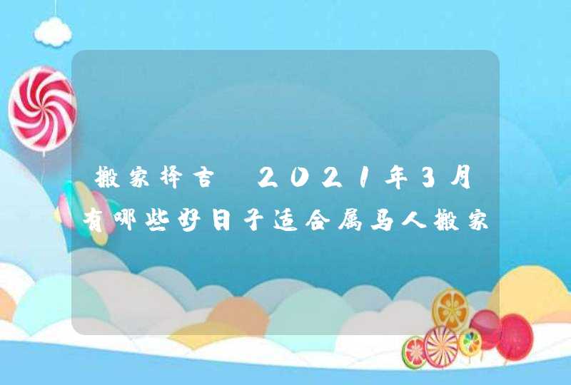 搬家择吉:2021年3月有哪些好日子适合属马人搬家乔迁,第1张