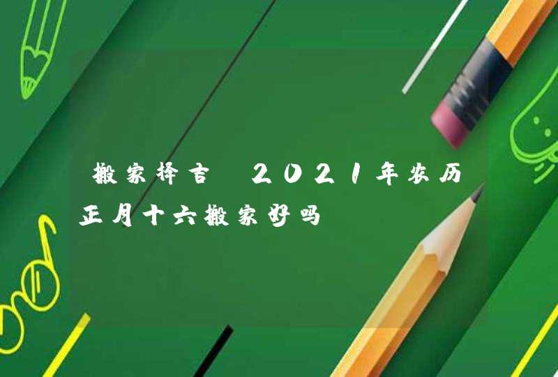 搬家择吉：2021年农历正月十六搬家好吗,第1张