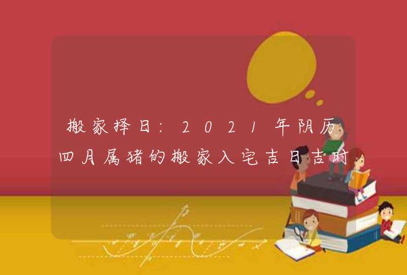 搬家择日:2021年阴历四月属猪的搬家入宅吉日吉时查询,第1张