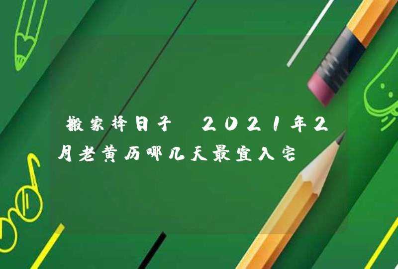 搬家择日子：2021年2月老黄历哪几天最宜入宅,第1张