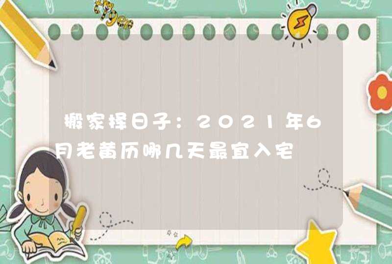 搬家择日子：2021年6月老黄历哪几天最宜入宅,第1张