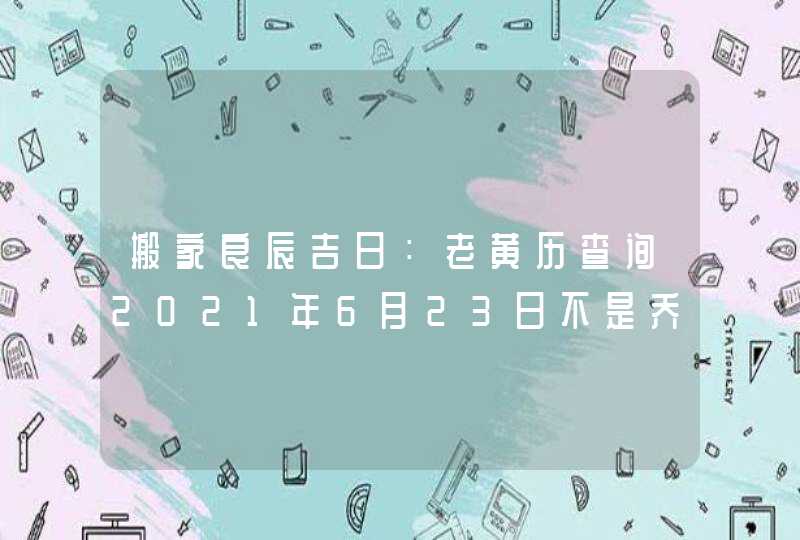 搬家良辰吉日：老黄历查询2021年6月23日不是乔迁吉日,第1张