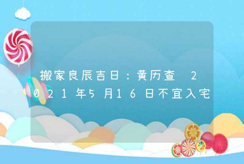 搬家良辰吉日：黄历查询2021年5月16日不宜入宅换新房,第1张