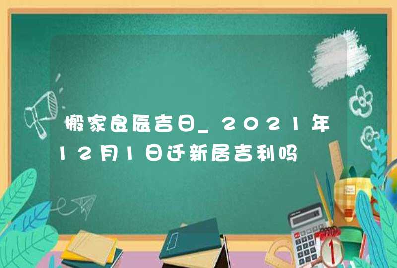 搬家良辰吉日_2021年12月1日迁新居吉利吗,第1张