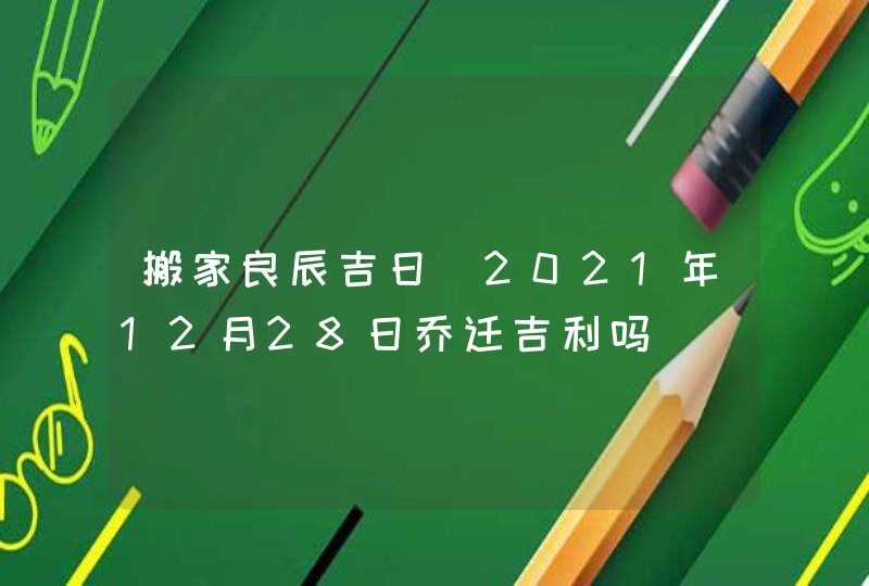 搬家良辰吉日_2021年12月28日乔迁吉利吗,第1张