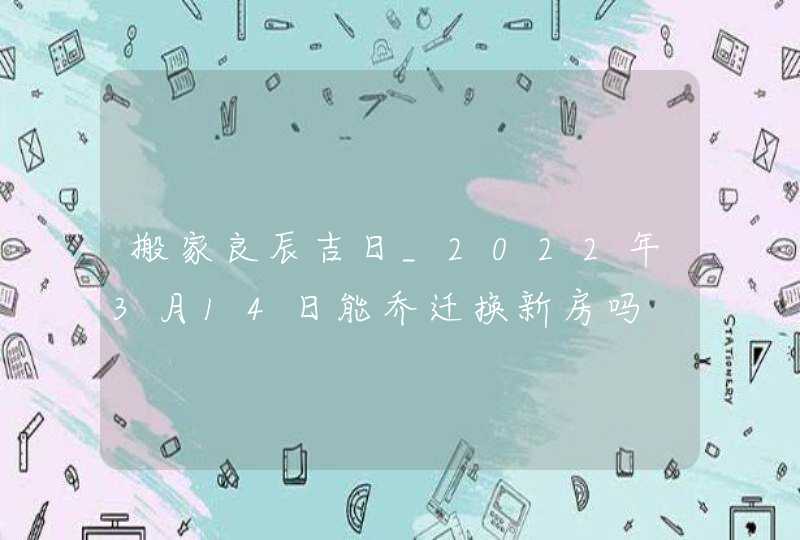搬家良辰吉日_2022年3月14日能乔迁换新房吗,第1张