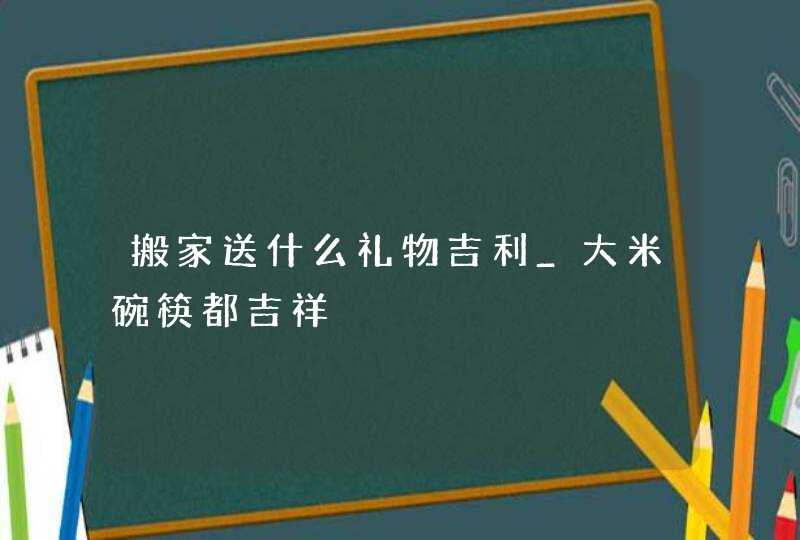 搬家送什么礼物吉利_大米碗筷都吉祥,第1张
