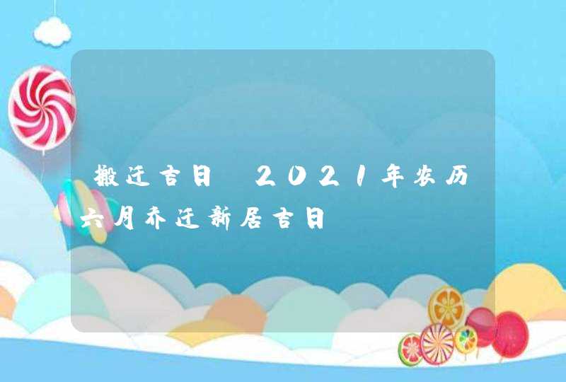 搬迁吉日：2021年农历六月乔迁新居吉日,第1张