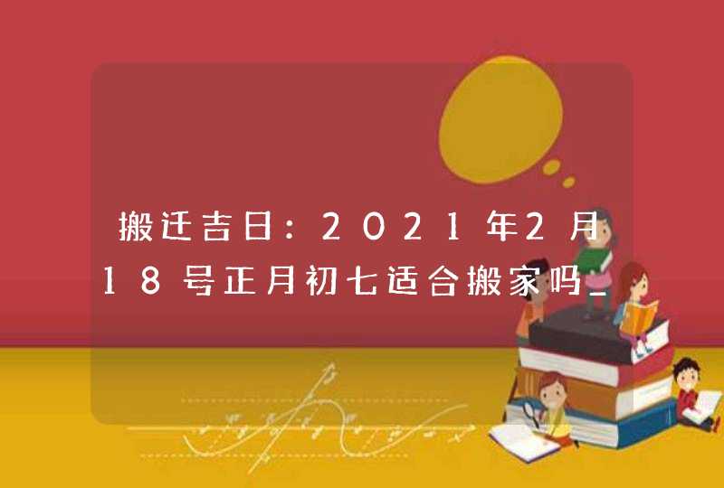 搬迁吉日：2021年2月18号正月初七适合搬家吗_黄道吉日运势旺盛,第1张