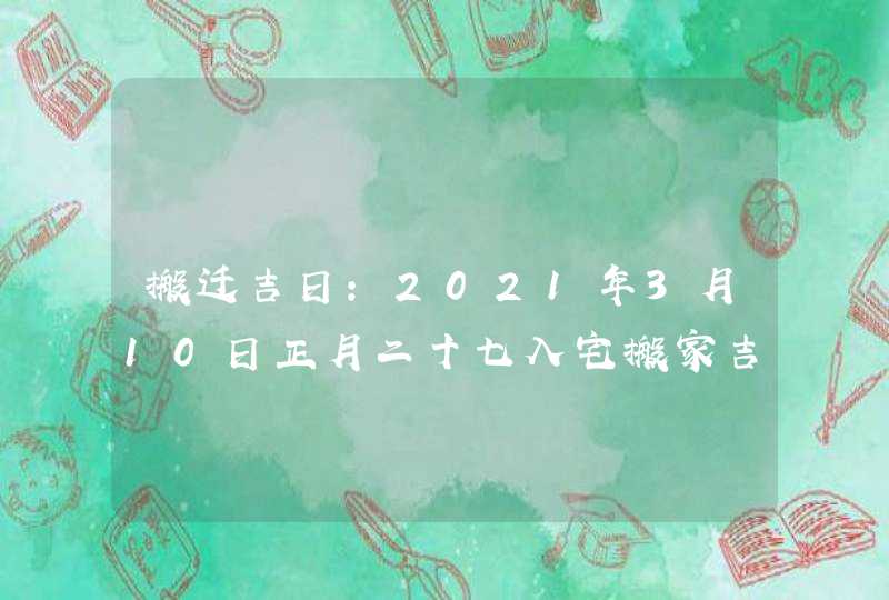 搬迁吉日：2021年3月10日正月二十七入宅搬家吉时,第1张