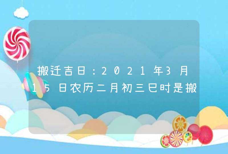 搬迁吉日：2021年3月15日农历二月初三巳时是搬家入宅吉时,第1张