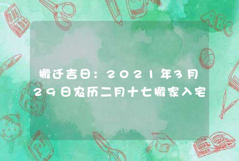 搬迁吉日：2021年3月29日农历二月十七搬家入宅吉时查询,第1张