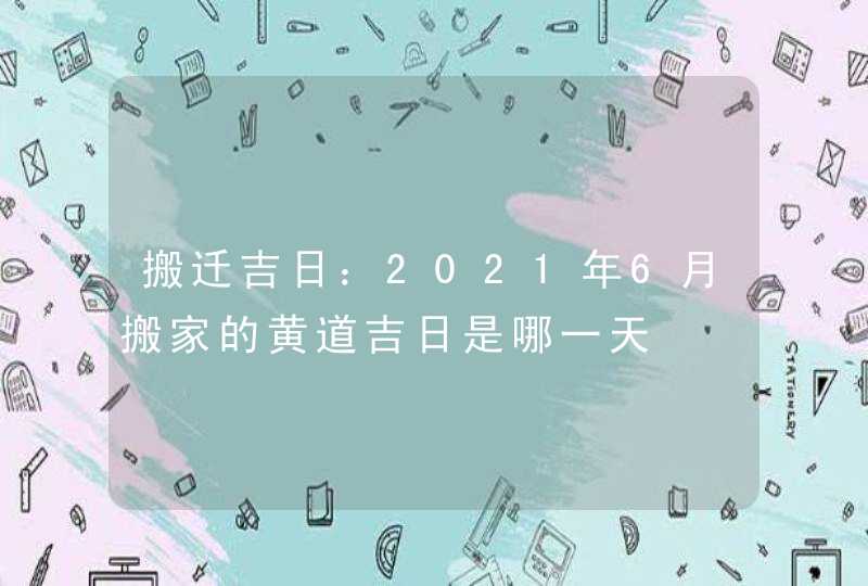 搬迁吉日：2021年6月搬家的黄道吉日是哪一天,第1张