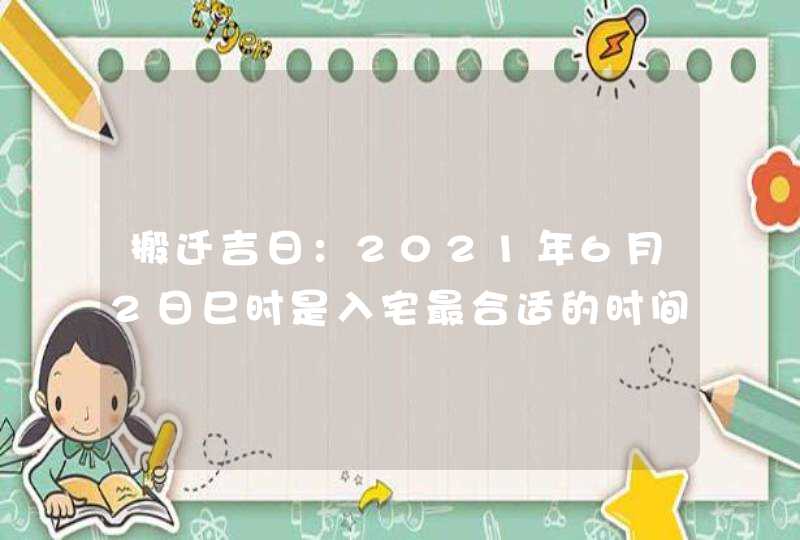 搬迁吉日：2021年6月2日巳时是入宅最合适的时间,第1张