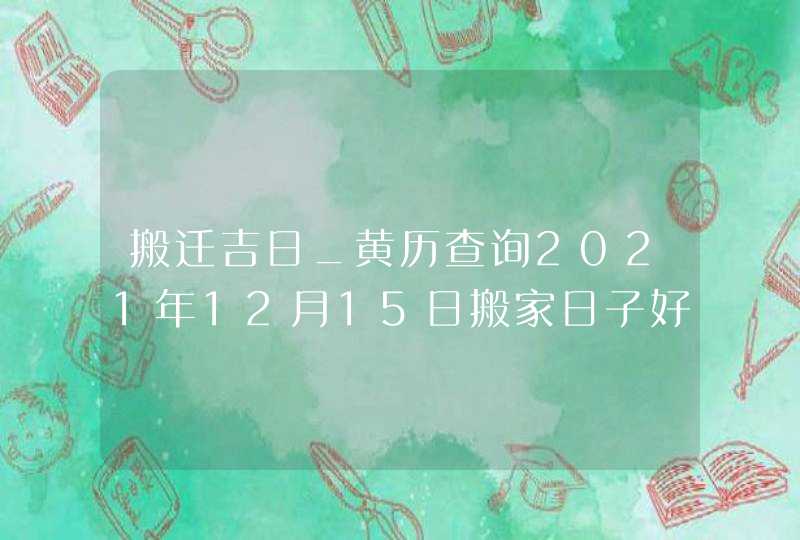 搬迁吉日_黄历查询2021年12月15日搬家日子好吗,第1张