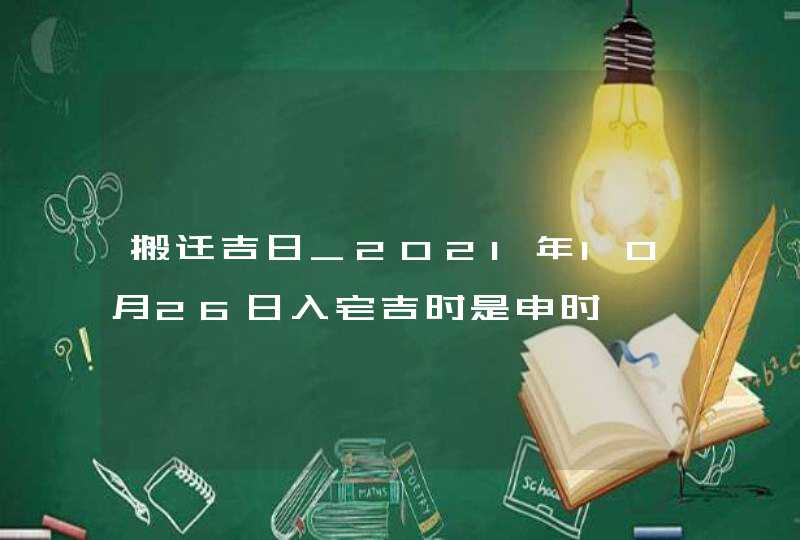 搬迁吉日_2021年10月26日入宅吉时是申时,第1张