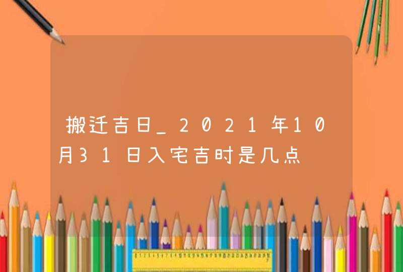 搬迁吉日_2021年10月31日入宅吉时是几点,第1张