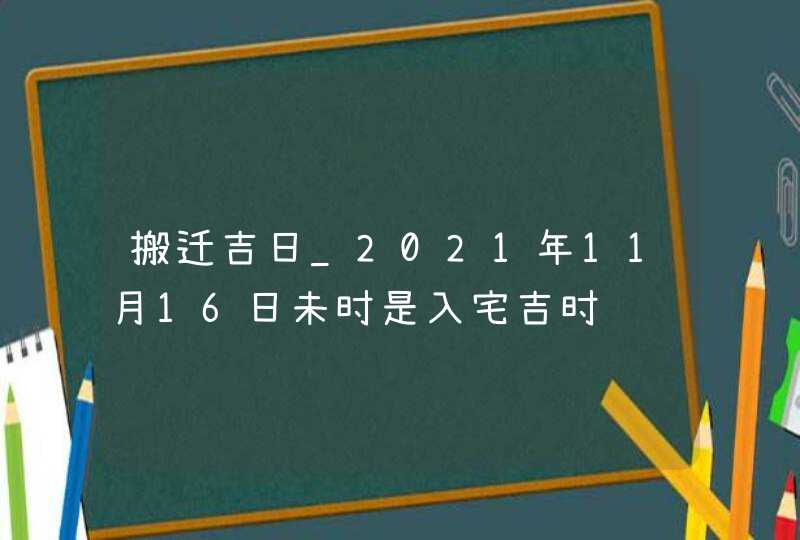 搬迁吉日_2021年11月16日未时是入宅吉时,第1张