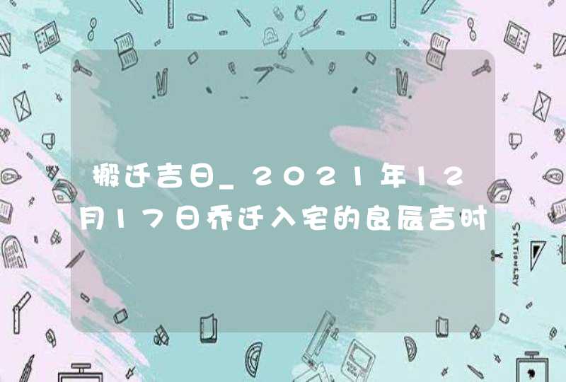 搬迁吉日_2021年12月17日乔迁入宅的良辰吉时,第1张