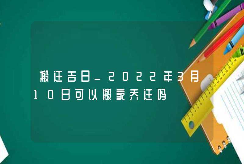 搬迁吉日_2022年3月10日可以搬家乔迁吗,第1张