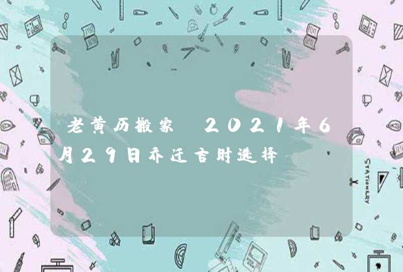 老黄历搬家：2021年6月29日乔迁吉时选择,第1张