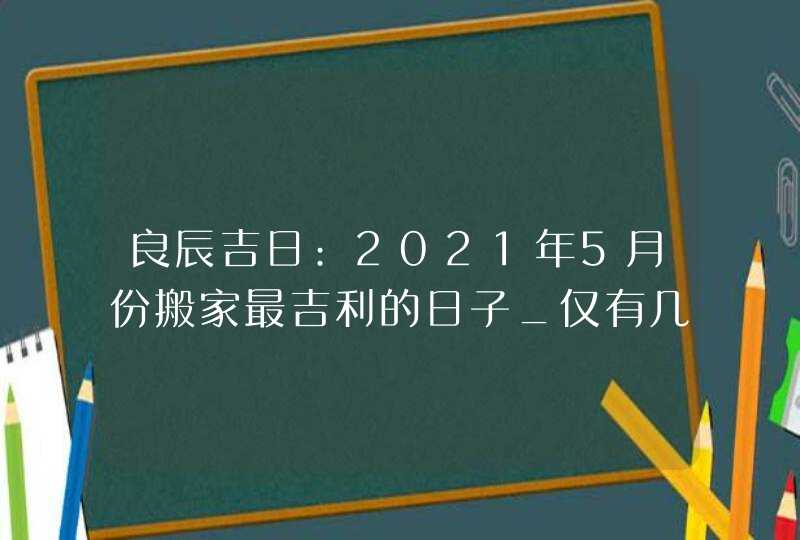 良辰吉日:2021年5月份搬家最吉利的日子_仅有几天,第1张