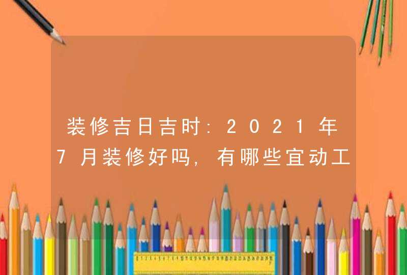 装修吉日吉时:2021年7月装修好吗,有哪些宜动工的好日子,第1张