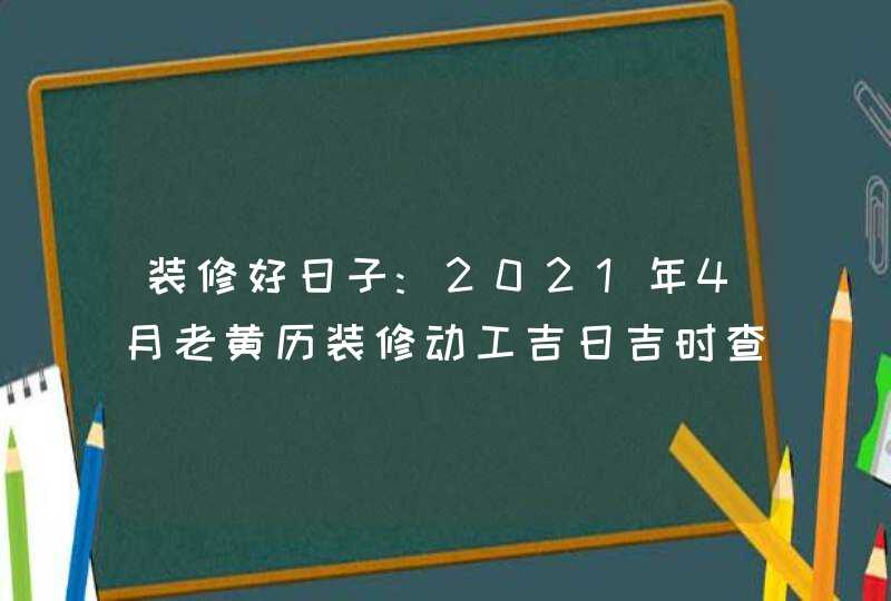 装修好日子:2021年4月老黄历装修动工吉日吉时查询,第1张