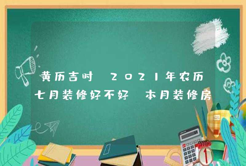 黄历吉时:2021年农历七月装修好不好,本月装修房子开工吉日,第1张