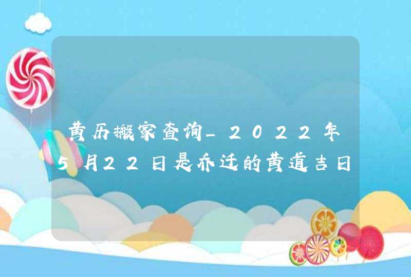 黄历搬家查询_2022年5月22日是乔迁的黄道吉日吗,第1张