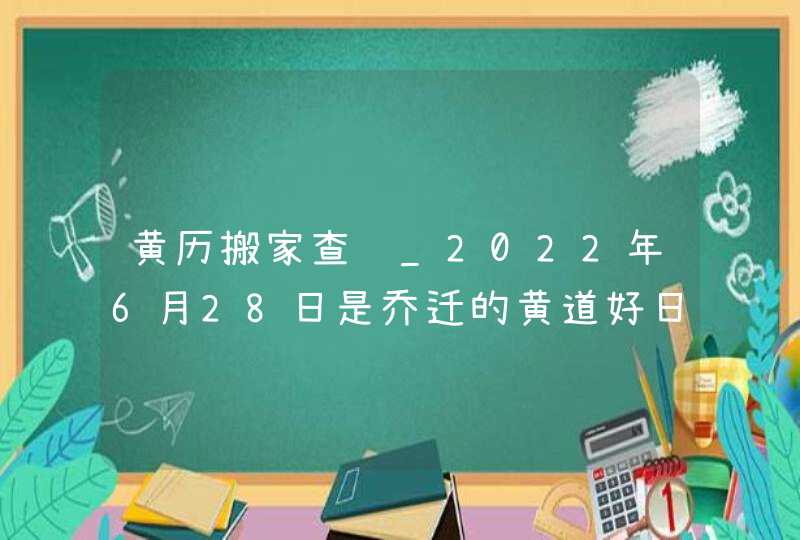 黄历搬家查询_2022年6月28日是乔迁的黄道好日子吗,第1张