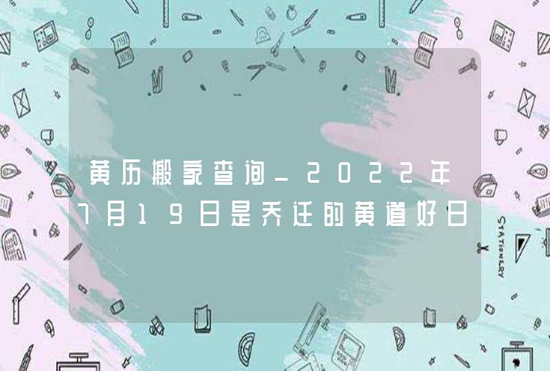 黄历搬家查询_2022年7月19日是乔迁的黄道好日子吗,第1张
