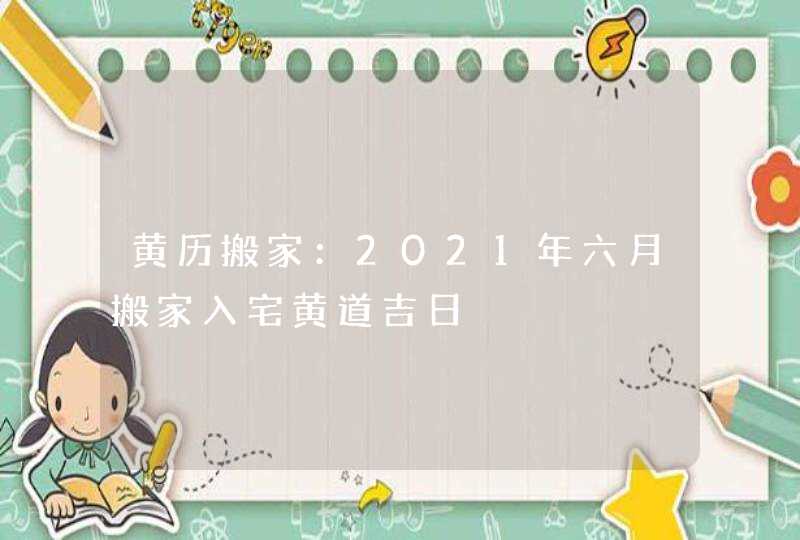 黄历搬家：2021年六月搬家入宅黄道吉日,第1张