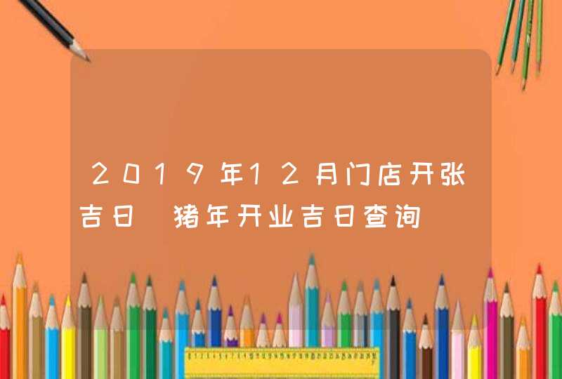 2019年12月门店开张吉日_猪年开业吉日查询,第1张