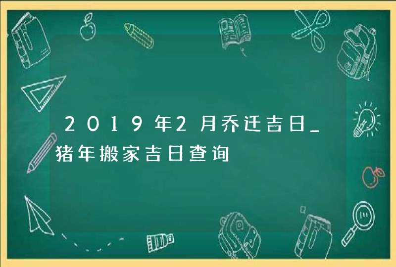 2019年2月乔迁吉日_猪年搬家吉日查询,第1张