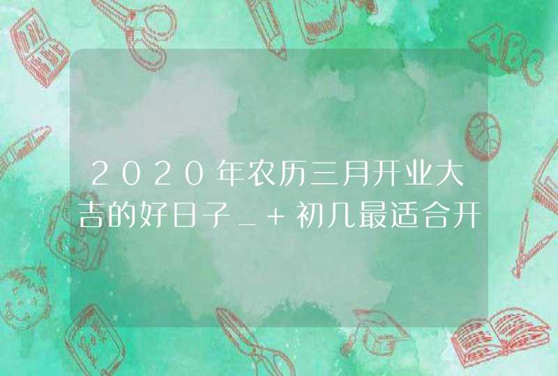 2020年农历三月开业大吉的好日子_ 初几最适合开业,第1张